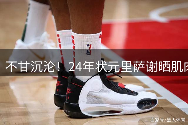 不甘沉沦！24年状元里萨谢晒肌肉照 明显壮了一圈！