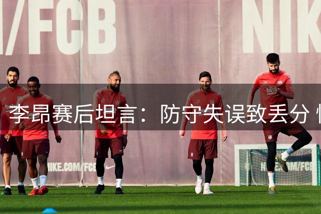 李昂赛后坦言：防守失误致丢分 愧对球迷期待