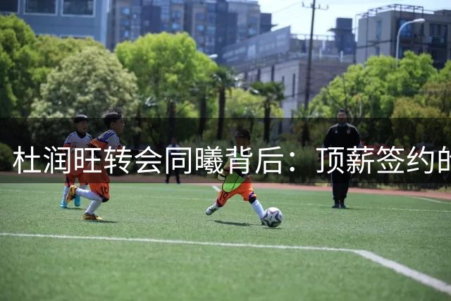 杜润旺转会同曦背后：顶薪签约的三大深层逻辑