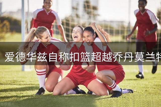 爱德华兹自称扣篮超越乔丹莫兰特，坦言不及七大传奇扣将