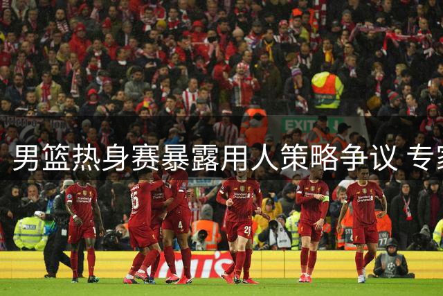 男篮热身赛暴露用人策略争议 专家呼吁减少老将出场时间