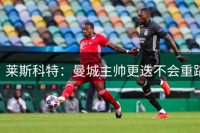 莱斯科特：曼城主帅更迭不会重蹈曼联阿森纳覆辙